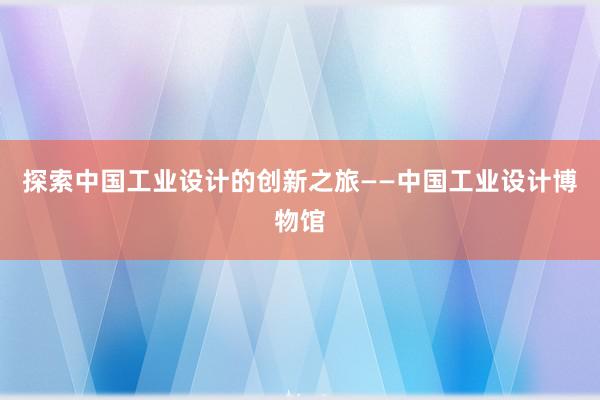 探索中国工业设计的创新之旅——中国工业设计博物馆